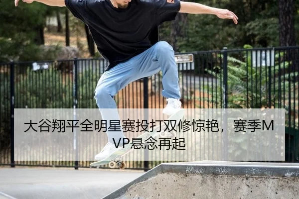 大谷翔平全明星赛投打双修惊艳，赛季MVP悬念再起