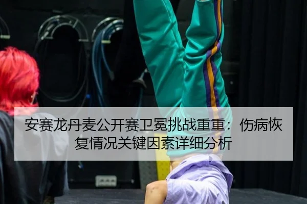 安赛龙丹麦公开赛卫冕挑战重重：伤病恢复情况关键因素详细分析