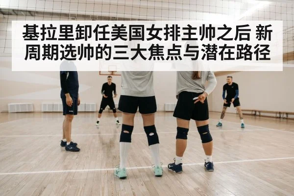 基拉里卸任美国女排主帅之后 新周期选帅的三大焦点与潜在路径